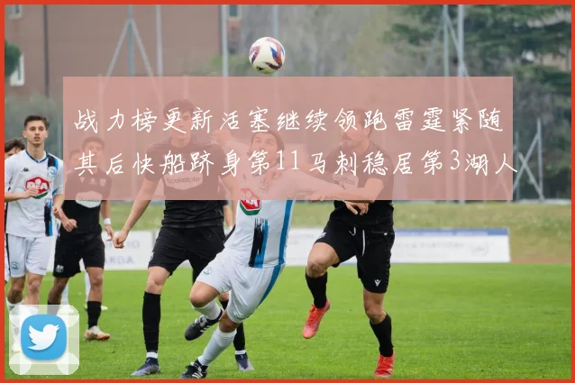 战力榜更新活塞继续领跑雷霆紧随其后快船跻身第11马刺稳居第3湖人排名第13