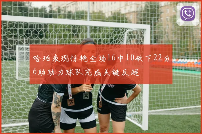 哈珀表现惊艳全场16中10砍下22分6助助力球队完成关键反超