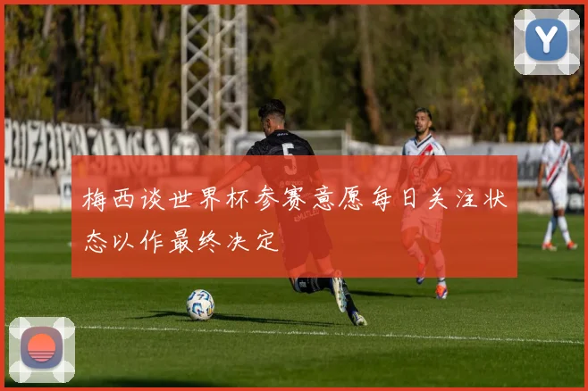 梅西谈世界杯参赛意愿每日关注状态以作最终决定