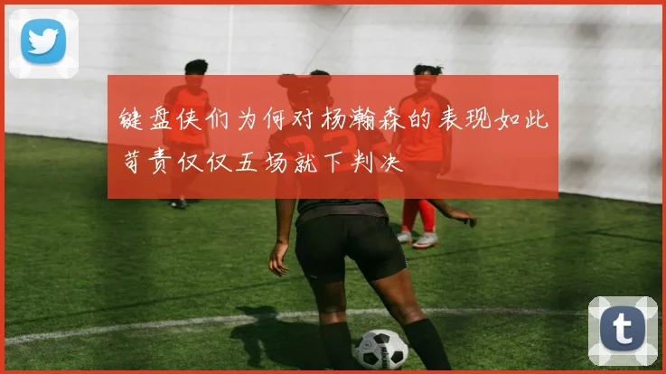 键盘侠们为何对杨瀚森的表现如此苛责仅仅五场就下判决