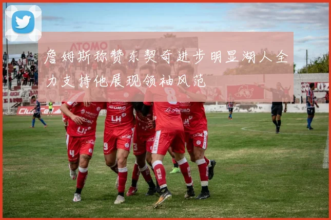 詹姆斯称赞东契奇进步明显湖人全力支持他展现领袖风范