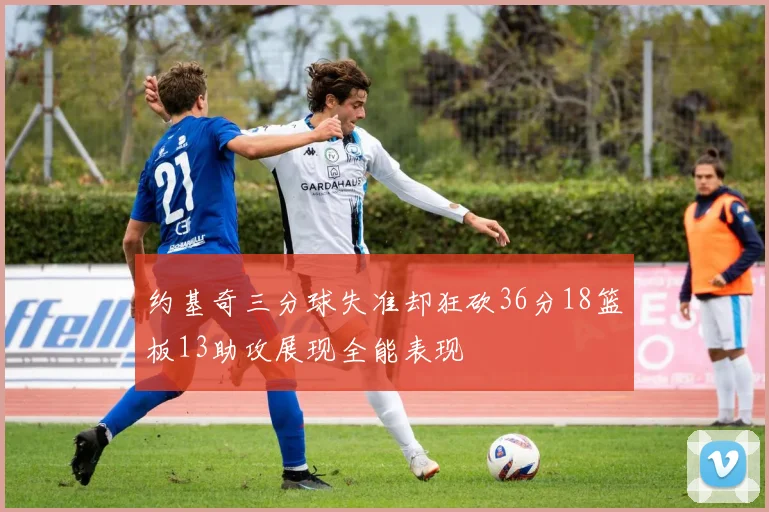 约基奇三分球失准却狂砍36分18篮板13助攻展现全能表现