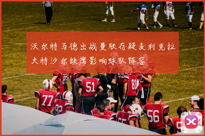 沃尔特马德出战曼联存疑麦利克拉夫特沙尔缺席影响球队阵容