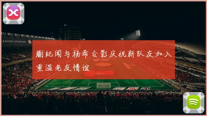 蒯纪闻与杨希合影庆祝新队友加入重温老友情谊