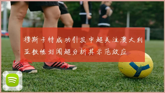 穆斯卡特成功引发中超关注澳大利亚教练刘闻超分析其示范效应