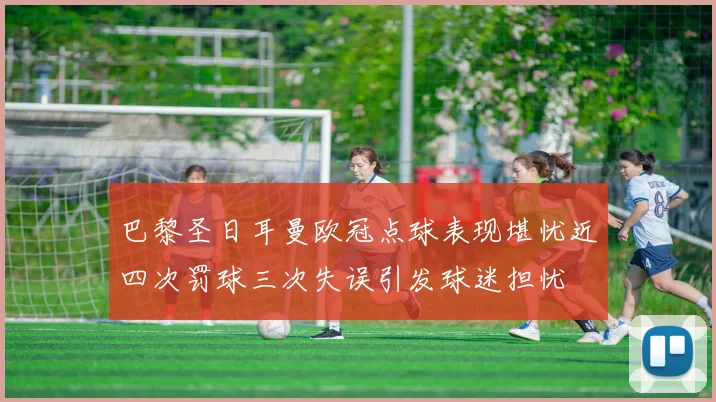 巴黎圣日耳曼欧冠点球表现堪忧近四次罚球三次失误引发球迷担忧