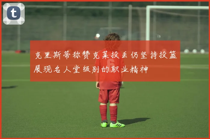 克里斯蒂称赞克莱投丢仍坚持投篮展现名人堂级别的职业精神